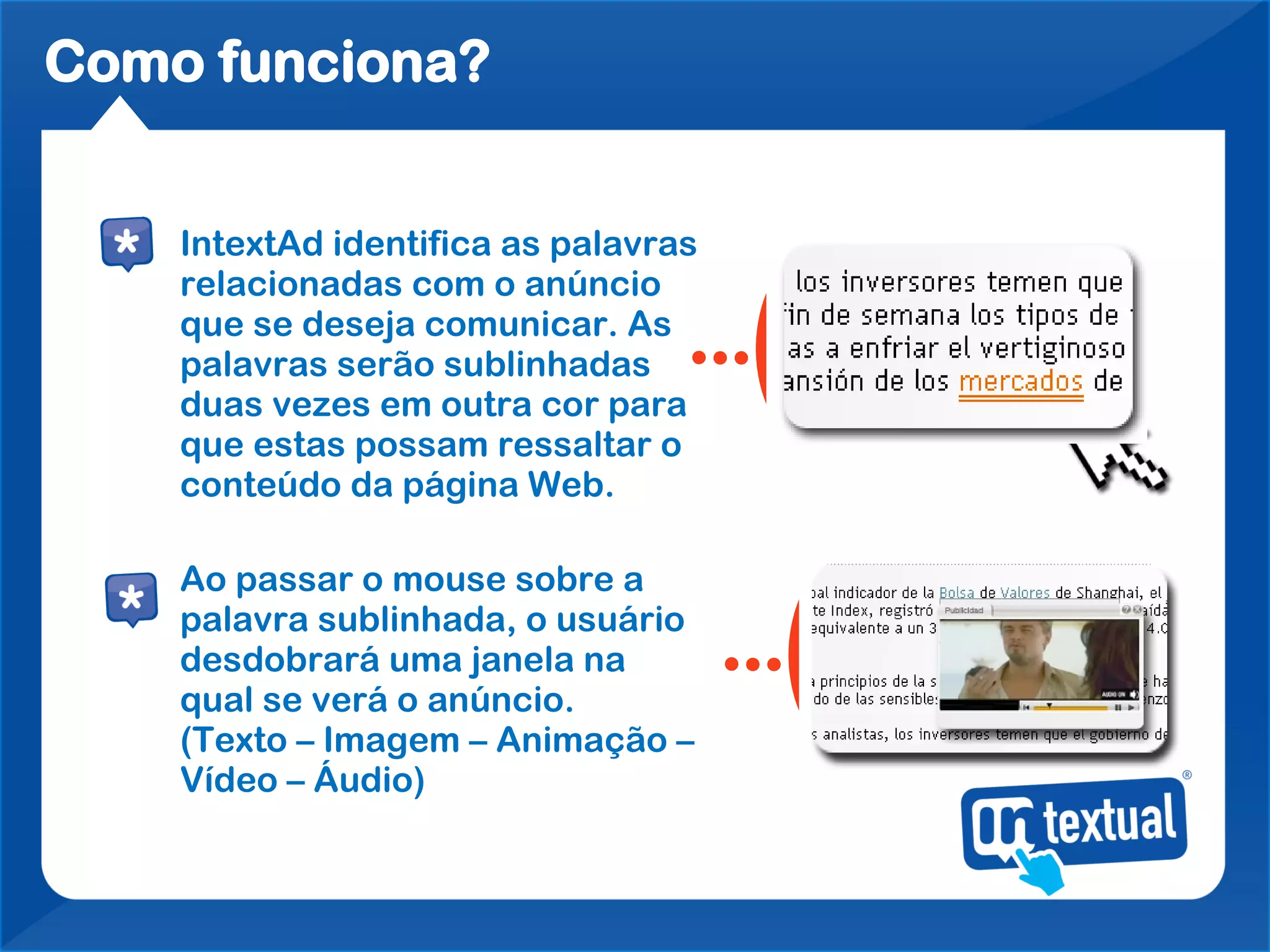 Como funciona?


    IntextAd identifica as palavras
    relacionadas com o anúncio
    que se deseja comunicar. As
    palavras serão sublinhadas
    duas vezes em outra cor para
    que estas possam ressaltar o
    conteúdo da página Web.

    Ao passar o mouse sobre a
    palavra sublinhada, o usuário
    desdobrará uma janela na
    qual se verá o anúncio.
    (Texto – Imagem – Animação –
    Vídeo – Áudio)
 