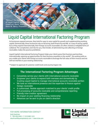 FOR MORE INFORMATION CONTACT
Liquid Capital International Factoring Program
The International Factoring Program Advantages
• Completely service your clients with international accounts receivable
• Empower your clients to expand both overseas and domestically by
trusting Liquid Capital to manage international accounts receivable portion
• We have an international presence and the expertise to finance against
foreign receivable
• A customized, flexible approach matched to your clients’ credit profile
• Full processing of accounts receivable and comprehensive reporting
• Friendly inter-creditor agreement
• No impact on your existing financing relationship
• Advances can be sent to you on client’s direction
“Liquid Capital came along and helped to save
the day to keep us moving forward”
IGX Global
As businesses expand overseas, they look for ways to raise capital for growth and supplementing working
capital. Domestically, these businesses rely on factoring, bank financing and ABL as a way of raising capital,
but as they expand internationally, their foreign accounts receivables are often viewed as ineligible forms of
collateral. The complexities and risks for you, their lender, of administering and collecting on foreign
receivables makes the practice prohibitive.
Liquid Capital’s International Factoring Program helps your clients grow their business partnerships
internationally, opening up opportunities for their business anywhere in the world**. By working with us,
you enable your clients with foreign accounts receivable to leverage the full value of their invoices and we
will not interfere in your existing relationship.
**Subject to approval of customer credit levels and country/region risk.
FOR MORE INFORMATION CONTACT
P. 416.222.5599
info@liquidcapitalcorp.com | www.liquidcapitalcorp.com
Liquid Capital International Factoring Program
The International Factoring Program Advantages
• Completely service your clients with international accounts receivable
• Empower your clients to expand both overseas and domestically by
trusting Liquid Capital to manage international accounts receivable portion
• We have an international presence and the expertise to finance against
foreign receivable
• A customized, flexible approach matched to your clients’ credit profile
• Full processing of accounts receivable and comprehensive reporting
• Friendly inter-creditor agreement
• No impact on your existing financing relationship
• Advances can be sent to you on client’s direction
As businesses expand overseas, they look for ways to raise capital for growth and supplementing working
capital. Domestically, these businesses rely on factoring, bank financing and ABL as a way of raising capital,
but as they expand internationally, their foreign accounts receivables are often viewed as ineligible forms of
collateral. The complexities and risks for you, their lender, of administering and collecting on foreign
receivables makes the practice prohibitive.
Liquid Capital’s International Factoring Program helps your clients grow their business partnerships
internationally, opening up opportunities for their business anywhere in the world**. By working with us,
you enable your clients with foreign accounts receivable to leverage the full value of their invoices and we
will not interfere in your existing relationship.
**Subject to approval of customer credit levels and country/region risk.
“Without the support
of Liquid Capital, we may very well have
closed our doors. Now our outlook is better than ever.”
Kevin M. Berry, President - The Berry Best, Inc.
Scott Kaufman
P. 763-432-2444 | P. 612-940-1412
skaufman@liquidcapitalcorp.com | www.lccbe.com
 