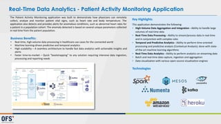The Patient Activity Monitoring application was built to demonstrate how physicians can remotely
collect, analyze and monitor patient vital signs, such as heart rate and body temperature. The
application also detects and provides alerts for anomalous conditions, such as abnormal heart rates for
a patient in a population cohort. The anomaly detected is based on several unique parameters collected
in real time from the patient population.
Key	
  Highlights
This	
  application	
  demonstrates	
  the	
  following:
• High-­‐Volume	
  Data	
  Aggregation	
  and	
  Integration	
  -­‐ Ability	
  to	
  handle	
  large	
  
volumes	
  of	
  real-­‐time	
  data	
  
• Real-­‐Time	
  Data	
  Processing	
  -­‐ Ability	
  to	
  stream/process	
  data	
  in	
  real-­‐time	
  
and	
  in	
  conjunction	
  with	
  complex	
  rules
• Temporal	
  and	
  Predictive	
  Analytics	
  -­‐ Ability	
  to	
  perform	
  time-­‐oriented	
  
processing	
  and	
  predictive	
  analysis	
  (Contextual	
  Analysis);	
  done	
  with	
  state-­‐
of-­‐the-­‐art	
  machine	
  learning	
  algorithms
• Real-­‐Time	
  Data	
  Analytics	
  -­‐ Ability	
  to	
  perform	
  analytics	
  on	
  streaming	
  data	
  
• Batch	
  and	
  real-­‐time	
  data	
  capture,	
  ingestion	
  and	
  aggregation
• Data	
  visualization	
  with	
  various	
  open-­‐source	
  visualization	
  engines
Technologies
Real-Time Data Analytics - Patient Activity Monitoring Application
Business Benefits:
• Real-­‐time, high-­‐volume data processing in healthcare use cases for the connected world
• Machine learning-­‐driven predictive and temporal analytics
• High scalability – A seamless architecture to handle fast data analytics with actionable insights and
alerts
• Faster time-­‐to-­‐market – Quick ”bootstrapping” to any solution requiring intensive data ingestion,
processing and reporting needs
 