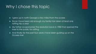 Why I chose this topic
 I grew up in north Georgia a few miles From the ocoee
 Since I have been old enough my family has taken at least one
rafting trip a year
 My father co-sponsored the resolution back in 1980 that opened the
river to the public for rafting
 And finally for the past four years I have been guiding up on the
Ocoee river
 
