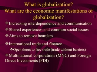 What is globalization?
What are the economic manifestations of
             globalization?
Increasing interdependence and communication
Shared experiences and common social issues
Aims to remove boarders
International trade and finance
  Open doors to free trade (trade without barriers)
Multinational corporations (MNC) and Foreign
Direct Investments (FDI)
 