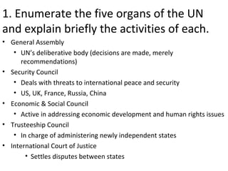 1. Enumerate the five organs of the UN
and explain briefly the activities of each.
• General Assembly
   • UN’s deliberative body (decisions are made, merely
      recommendations)
• Security Council
   • Deals with threats to international peace and security
   • US, UK, France, Russia, China
• Economic & Social Council
   • Active in addressing economic development and human rights issues
• Trusteeship Council
   • In charge of administering newly independent states
• International Court of Justice
       • Settles disputes between states
 