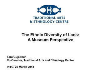 The Ethnic Diversity of Laos:
A Museum Perspective
Tara Gujadhur
Co-Director, Traditional Arts and Ethnology Centre
INTG, 25 March 2014
 
