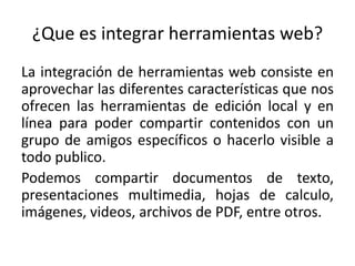 ¿Que es integrar herramientas web?
La integración de herramientas web consiste en
aprovechar las diferentes características que nos
ofrecen las herramientas de edición local y en
línea para poder compartir contenidos con un
grupo de amigos específicos o hacerlo visible a
todo publico.
Podemos compartir documentos de texto,
presentaciones multimedia, hojas de calculo,
imágenes, videos, archivos de PDF, entre otros.