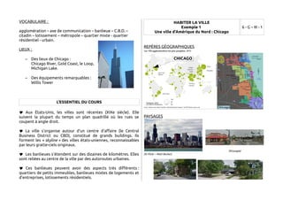 VOCABULAIRE : 
agglomération – axe de communication – banlieue – C.B.D. – 
citadin – lotissement – métropole – quartier mixte - quartier 
résidentiel - urbain. 
LIEUX : 
– Des lieux de Chicago : 
Chicago River, Gold Coast, le Loop, 
Michigan Lake. 
– Des équipements remarquables : 
Willis Tower 
L'ESSENTIEL DU COURS 
 Aux États-Unis, les villes sont récentes (XIXe siècle). Elle 
suivent la plupart du temps un plan quadrillé où les rues se 
coupent à angle droit. 
 La ville s'organise autour d'un centre d'affaire (le Central 
Business District ou CBD), constitué de grands buildings. Ils 
forment les « skyline » des villes états-uniennes, reconnaissables 
par leurs gratte-ciels originaux. 
 Les banlieues s'étendent sur des dizaines de kilomètres. Elles 
sont reliées au centre de la ville par des autoroutes urbaines. 
 Ces banlieues peuvent avoir des aspects très différents : 
quartiers de petits immeubles, banlieues mixtes de logements et 
d'entreprises, lotissements résidentiels. 
HABITER LA VILLE 
Exemple 1 
Une ville d'Amérique du Nord : Chicago 
6 - G – III - 1 
REPÈRES GÉOGRAPHIQUES 
PAYSAGES 
(©Google) 
(© Flickr – Matt Becker) 
CHICAGO 
 