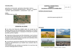 VOCABULAIRE : 
agriculture commerciale - agriculture mécanisée – bovins – 
céréaliculture – industrie-agroalimentaire – feed lots – irrigation 
– parcelle – plaine céréalières – productivité – rural – silo 
LIEUX : 
Le Middle West aux USA 
(Source @GoogleMap) 
L'ESSENTIEL DU COURS 
 Le centre des États-Unis (Middle West) est occupé par de 
grandes plaines qui sont principalement consacrées à la culture 
de céréales (céréaliculture). Le paysage est découpé en grandes 
parcelles, parfois irriguées. 
 L'agriculture étatsunienne est très mécanisée, ce qui lui donne 
une très forte productivité (les U.S.A. sont le premier producteur 
mondial de maïs). Les productions agricoles sont destinées à être 
vendues sur les marchés mondiaux. 
 La production agricole est destinée à être transformée par les 
industries agroalimentaires qui vendent leurs produits dans le 
monde entier. 
Une grande partie des céréales est destinée à la nourriture des 
animaux d'élevage (bovins surtout). 
HABITER LE MONDE RURAL 
Exemple 1 
Les plaines céréalières du Middle-West 
6 - G – IV - 1 
REPÈRES GÉOGRAPHIQUES 
carte des espaces agricoles US 
PAYSAGES 
(Source ©Flickr : P. Knowles – G. Collecchia- J. Dresner – K. Kanouse) 
 
