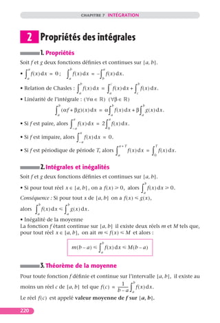 CHAPITRE 7 INTÉGRATION




    2 Propriétés des intégrales
                      1. Propriétés
Soit f et g deux fonctions déﬁnies et continues sur [ a, b ].
        a                                       b                             a
•   ∫
    a
            f ( x ) dx = 0 ;             ∫   a
                                                    f ( x ) dx = –       ∫  b
                                                                                  f ( x ) dx.
                                                            b                          c                            b
• Relation de Chasles :                                 ∫   a
                                                                f ( x ) dx =      ∫   a
                                                                                           f ( x ) dx +         ∫
                                                                                                                c
                                                                                                                        f ( x ) dx.

• Linéarité de l’intégrale : ( ∀α ∈                                           ) ( ∀β ∈                  )
                                   b                                                      b                              b

                              ∫    a
                                       ( αf + βg ) ( x ) dx = α                       ∫   a
                                                                                              f ( x ) dx + β        ∫    a
                                                                                                                             g ( x ) dx .
                                                    a                                 a
• Si f est paire, alors                         ∫   –a
                                                         f ( x ) dx = 2           ∫0
                                                                                          f ( x ) dx.
                                                            a
• Si f est impaire, alors                               ∫–a
                                                                f ( x ) dx = 0.
                                                                                                  a+T                                  T
• Si f est périodique de période T, alors                                                     ∫ a
                                                                                                        f ( x ) dx =               ∫ 0
                                                                                                                                           f ( x ) dx.


                      2. Intégrales et inégalités
Soit f et g deux fonctions déﬁnies et continues sur [ a, b ].
                                                                                                                             b
• Si pour tout réel x ∈ [ a, b ] , on a f ( x )                                                     0, alors            ∫ a
                                                                                                                                 f ( x ) dx       0.
Conséquence : Si pour tout x de [ a, b ] on a f ( x )                                                                   g ( x ),
                  b                         b
alors         ∫a
                      f ( x ) dx        ∫a
                                                g ( x ) dx.

• Inégalité de la moyenne
La fonction f étant continue sur [ a, b ] il existe deux réels m et M tels que,
pour tout réel x ∈ [ a, b ], on ait m f ( x ) M et alors :
                                                                            b
                                                 m(b – a)               ∫ a
                                                                                f ( x ) dx              M(b – a)


                      3. Théorème de la moyenne
Pour toute fonction f déﬁnie et continue sur l’intervalle [ a, b ], il existe au
                                                          b
                                                  1
moins un réel c de [ a, b ] tel que f ( c ) = ----------- f ( x ) dx.
                                              b–a a
                                                        -
                                                                                                            ∫
Le réel f ( c ) est appelé valeur moyenne de f sur [ a, b ].

220
 