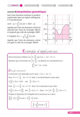 cours                           savoir-faire                             exercices            corrigés


           4.Interprétations géométriques
Soit f une fonction continue et positive
représentée dans un repère orthogonal.
• L’encadrement
                    b

                ∫
m(b – a)                 f ( x ) dx      M(b – a)                                          F                   E
                                                                                    M
                    a
signiﬁe que l’aire du domaine coloré est                                                   H                   G
minorée par l’aire du rectangle ABCD,                                              f(c)
et majorée par celle du rectangle ABEF.
                                                                                    m      D                   C
                          1 b
                      b–a a             ∫
• L’égalité f ( c ) = ----------- f ( x ) dx
                                -
                                                                                           A                   B
signiﬁe que l’aire du domaine coloré                                                O          a      c        b
est égale à celle du rectangle ABGH.



                              exemple d’application
                                   2
 Soit la fonction f déﬁnie sur 0 ; -- par f ( x ) = 3x 2 – 2x + 1.
                                    -
                                   3
                                    2
 Montrer que f est bornée sur 0 ; -- , en déduire un encadrement de :
                                     -
                                    3
                                                     2
                                                     --
                                                      -

                                                 ∫
                                                     3
                                                          ( 3x 2 – 2x + 1 ) dx.
                                                     0


 corrigé commenté
 La fonction f est dérivable sur , donc f ′ ( x ) = 6x – 2.
                  1
 Pour 0 x -- , 6x – 2 0 donc f est décroissante et par suite :
                   -
                  3
     1                         2
 f  --  f ( x ) f ( 0 ) soit -- f ( x ) 1.
      -                         -
    3                        3
         1               2
 Pour -- x-              -- , 6x – 2
                          -                 0 donc f est croissante et par suite :
         3               3
     1                        2             2                                     2    2
 f  --  f ( x )
      -                  f  --  soit
                              -             --
                                             -   f(x)            1. Donc ∀x ∈ 0 ; -- , --
                                                                                   -    -          f(x)   1.
    3                      3            3                                     3    3
 D’après le théorème de l’inégalité de la moyenne on a alors :
                    2
                    --
                     -
 22
 -- -- – 0                             1  -- – 0 d’où :
                                            2
                ∫
                    3
  - -                    f ( x ) dx          -
 33               0
                                          3      

                                                                 2
                                                                 --
                                                                  -
                                                     4                               2
                                                             ∫
                                                                 3
                                                     --
                                                      -               f ( x ) dx     --
                                                                                      -
                                                     9           0                   3


                                                                                                               221
 