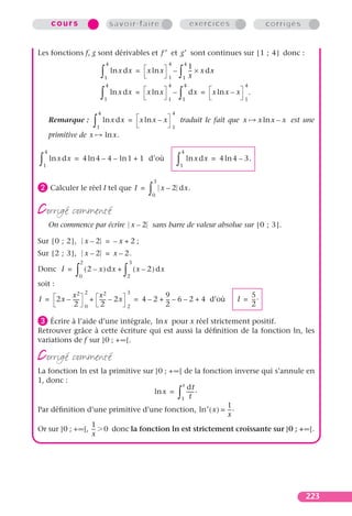 cours                               savoir-faire                                    exercices                   corrigés


Les fonctions f, g sont dérivables et f ′ et g′ sont continues sur [ 1 ; 4 ] donc :
                                        4                               4               4
                                                                                            1
                                    ∫   1
                                            ln x dx = x ln x
                                                                        1
                                                                            –
                                                                                ∫   1
                                                                                            -- × x dx
                                                                                            x
                                                                                             -
                                        4                               4               4                     4

                                    ∫   1
                                            ln x dx = x ln x
                                                                        1
                                                                            –
                                                                                ∫   1
                                                                                            dx = x ln x – x
                                                                                                              1
                                                                                                                  .

                                4                                           4
        Remarque :
                            ∫   1
                                    ln x dx = x ln x – x
                                                                            1
                                                                                    traduit le fait que x             x ln x – x est une

        primitive de x                  ln x.

    4                                                                               4

∫   1
        ln x dx = 4 ln 4 – 4 – ln 1 + 1 d’où
                                                                                ∫   1
                                                                                        ln x dx = 4 ln 4 – 3.


                                                                  3
· Calculer le réel I tel que I                            =
                                                              ∫       x – 2 dx.
                                                                  0


corrigé commenté
        On commence par écrire x – 2 sans barre de valeur absolue sur [ 0 ; 3 ] .

Sur [ 0 ; 2 ] ,         x–2 = –x+2;
Sur [ 2 ; 3 ] ,         x – 2 = x – 2.
                    2                               3
Donc I =
                ∫   0
                        ( 2 – x ) dx +
                                                ∫   2
                                                        ( x – 2 ) dx
soit :
                        2                           3
         x2                 x2                                    9                                           5
I = 2x – -----            + ----- – 2x                  = 4 – 2 + -- – 6 – 2 + 4 d’où
                                                                   -                                      I = -- .
                                                                                                               -
          2             0    2                      2             2                                           2

» Écrire à l’aide d’une intégrale, ln x pour x réel strictement positif.
Retrouver grâce à cette écriture qui est aussi la déﬁnition de la fonction ln, les
variations de f sur ]0 ; +∞[.

corrigé commenté
La fonction ln est la primitive sur ]0 ; +∞[ de la fonction inverse qui s’annule en
1, donc :
                                            x
                                               dt
                                    ln x =    ----- .
                                            1 t
                                                  -
                                                                                ∫
                                                          1
Par déﬁnition d’une primitive d’une fonction, ln′ ( x ) = -- .
                                                           -
                                                          x
                 1
Or sur ]0 ; +∞[, -- 0 donc la fonction ln est strictement croissante sur ]0 ; +•[.
                  -
                 x




                                                                                                                                     223
 