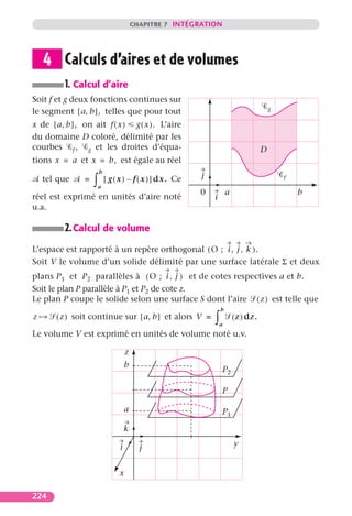 CHAPITRE 7 INTÉGRATION




    4 Calculs d’aires et de volumes
         1. Calcul d’aire
Soit f et g deux fonctions continues sur
le segment [ a, b ], telles que pour tout                                                 g

x de [ a, b ], on ait f ( x ) g ( x ). L’aire
du domaine D coloré, délimité par les
courbes f , g et les droites d’équa-                                                  D
tions x = a et x = b, est égale au réel
                       b

                   ∫
    tel que    =           [ g ( x ) – f ( x ) ] dx. Ce   j                                   f
                   a
                                                          0           a                           b
réel est exprimé en unités d’aire noté                        i
u.a.

         2. Calcul de volume
L’espace est rapporté à un repère orthogonal ( O ; i , j , k ) .
Soit V le volume d’un solide délimité par une surface latérale Σ et deux
plans P1 et P2 parallèles à ( O ; i , j ) et de cotes respectives a et b.
Soit le plan P parallèle à P1 et P2 de cote z.
Le plan P coupe le solide selon une surface S dont l’aire ( z ) est telle que
                                                                  b
z      ( z ) soit continue sur [ a, b ] et alors V =          ∫   a
                                                                          ( z ) dz.

Le volume V est exprimé en unités de volume noté u.v.

                                    z
                                    b
                                                                  P2

                                                                  P

                                    a                             P1

                                    k

                                i         j                               y


                                x

224
 