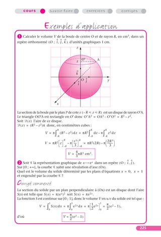 cours                    savoir-faire                                exercices                               corrigés



                  exemples d’application
³ Calculer le volume V de la boule de centre O et de rayon R, en cm3, dans un
repère orthonormé ( O ; i , j , k ) d’unités graphiques 1 cm.
                                                          z


                                                                    O′               A
                                                          z


                                                          k
                                                                    O j                               y
                                                            i




                                    x

La section de la boule par le plan P de cote z ( – R z R ) est un disque de rayon O′A.
Le triangle OO′A est rectangle en O′ donc O′A 2 = OA 2 – O′O 2 = R 2 – z 2 .
Soit ( z ) l’aire de ce disque.
  ( z ) = ( R 2 – z 2 )π donc, en centimètres cubes :
                                    R                                         R                  R
                   V = π
                                ∫   –R
                                         ( R 2 – z 2 ) dz = πR 2
                                                                          ∫   –R
                                                                                   dz – π
                                                                                             ∫   –R
                                                                                                      z 2 dz

                                            R                   R
                                                     z3                                  2R 3
                  V = πR 2 z                     – π ----
                                                        -            = πR 2 ( 2R ) – π  --------- 
                                                                                                 -
                                            –R        3         –R
                                                                                        3 

                                                     4
                                                 V = -- πR 3 cm 3 .
                                                      -
                                                     3

· Soit la représentation graphique de x e x dans un repère ( O ; i , j ) .
Sur [ 0 ; + ∞ [, la courbe subit une révolution d’axe (Ox).
Quel est le volume du solide déterminé par les plans d’équations x = 0, x = 1
et engendré par la courbe ?

corrigé commenté
La section du solide par un plan perpendiculaire à (Ox) est un disque dont l’aire
S(x) est telle que S ( x ) = π ( e x ) 2 soit S ( x ) = πe 2x .
La fonction S est continue sur [0 ; 1], donc le volume V en u.v du solide est tel que :
                         1                            1
                                                                    1                    1
                                                                                               π
               V =
                     ∫   0
                             S ( x ) dx = π
                                                  ∫   0
                                                        e 2x dx = π -- e 2x
                                                                    2
                                                                     -
                                                                                         0
                                                                                             = -- ( e 2 – 1 ),
                                                                                               2
                                                                                                -

                                               π
d’où                                       V = -- ( e 2 – 1 )
                                                -
                                               2

                                                                                                                            225
 