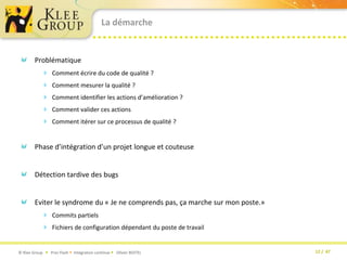 La démarcheProblématique Comment écrire du code de qualité ?Comment mesurer la qualité ?Comment identifier les actions d’amélioration ?Comment valider ces actionsComment itérer sur ce processus de qualité ?Phase d’intégration d’un projet longue et couteuseDétection tardive des bugsEviter le syndrome du « Je ne comprends pas, ça marche sur mon poste.»Commits partielsFichiers de configuration dépendant du poste de travail