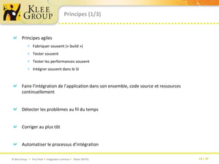 Principes (1/3)Principes agilesFabriquer souvent (« build »)Tester souventTester les performances souventIntégrer souvent dans le SIFaire l’intégration de l’application dans son ensemble, code source et ressources continuellementDétecter les problèmes au fil du temps Corriger au plus tôtAutomatiser le processus d’intégration