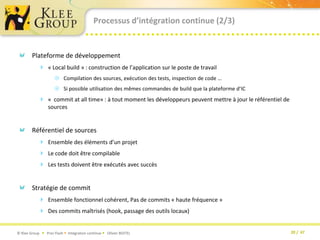 Processus d’intégration continue (2/3)Plateforme de développement « Local build » : construction de l’application sur le poste de travailCompilation des sources, exécution des tests, inspection de code …Si possible utilisation des mêmes commandes de build que la plateforme d’IC«  commit at all time» : à tout moment les développeurs peuvent mettre à jour le référentiel de sourcesRéférentiel de sourcesEnsemble des éléments d’un projetLe code doit être compilableLes tests doivent être exécutés avec succèsStratégie de commitEnsemble fonctionnel cohérent, Pas de commits « haute fréquence »Des commits maîtrisés (hook, passage des outils locaux)