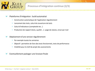 Processus d’intégration continue (2/3)Plateforme d’intégration : build automatiséConstruction automatique de l’application régulièrementLancement des tests, calcul de couverture de testsCalcul d’indicateurs (complexité etc…)Production de rapport (tests, qualité …) : page de statuts, envoi par mailDéploiement d’une version régulièrementPar exemple toutes les semainesObjectif : permettre de faire des tests fonctionnels, tests de performanceVisibilité pour le chef de projet des avancementsEventuellement packager une livraison finale 