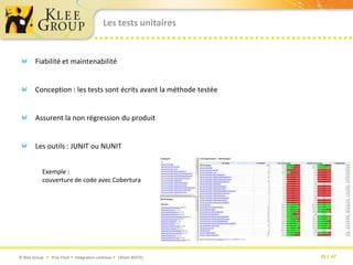 Les tests unitairesFiabilité et maintenabilitéConception : les tests sont écrits avant la méthode testéeAssurent la non régression du produit Les outils : JUNIT ou NUNITExemple : couverture de code avec Cobertura