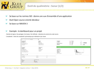 Outil de qualimétrie : Sonar (1/2)Se base sur les normes ISO : donne une vue d’ensemble d’une applicationOutil Open source orienté décideurSe base sur MAVEN 3Exemple : le dashboard pour un projet- Nombre de lignes / de packages / de classes / de méthode : indications du volume du code source.- Complexité : indice de complexité cyclomatique par méthode et par classe.
