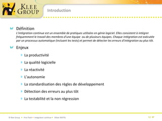 IntroductionDéfinitionL'intégration continue est un ensemble de pratiques utilisées en génie logiciel. Elles consistent à intégrer fréquemment le travail des membres d’une équipe  ou de plusieurs équipes. Chaque intégration est exécutée par un processus automatique (incluant les tests) et permet de détecter les erreurs d’intégration au plus tôt.EnjeuxLa productivité La qualité logicielleLa réactivitéL’autonomieLa standardisation des règles de développement Détection des erreurs au plus tôtLa testabilité et la non régression