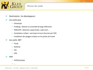 Revue de codeDestinataire : les développeursLes outils javaCheckstyleFindbugs : detecte un ensemble de bugs référencésPMD/CPD : détection copier/coller, code mort …Compilateur eclipse : warning et erreurs fournies par l’IDEInstallation des plugginseclipse sur les postes de travailLes outils .NETFxcopStylecopCSCCPDPHPPHPCheckstyle…
