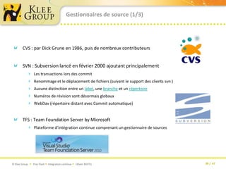Gestionnaires de source (1/3)CVS : par Dick Grune en 1986, puis de nombreux contributeursSVN : Subversion lancé en février 2000 ajoutant principalement Les transactions lors des commitRenommage et le déplacement de fichiers (suivant le support des clients svn )Aucune distinction entre un label, une branche et un répertoireNuméros de révision sont désormais globaux WebDav (répertoire distant avec Commit automatique)TFS : Team Foundation Server by MicrosoftPlateforme d’intégration continue comprenant un gestionnaire de sources