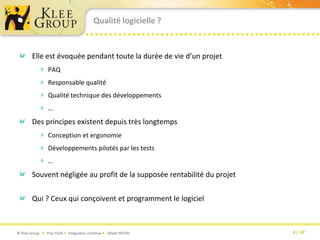 Qualité logicielle ?Elle est évoquée pendant toute la durée de vie d’un projetPAQResponsable qualitéQualité technique des développements…Des principes existent depuis très longtempsConception et ergonomieDéveloppements pilotés par les tests …Souvent négligée au profit de la supposée rentabilité du projetQui ? Ceux qui conçoivent et programment le logiciel
