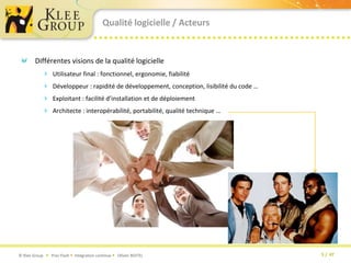 Qualité logicielle / ActeursDifférentes visions de la qualité logicielleUtilisateur final : fonctionnel, ergonomie, fiabilitéDéveloppeur : rapidité de développement, conception, lisibilité du code …Exploitant : facilité d’installation et de déploiementArchitecte : interopérabilité, portabilité, qualité technique …