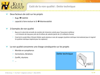 Coût de la non qualité : Dette techniqueDeux facteurs de coût sur les projets Bugs Fiablilitécapacité à faire évoluer le SI  Maintenabilité2 Exemples de non qualitéBug sur le calcul des arrondis du nombre de trimestres cotisés pour l’assurance vieillesse = un trimestre de trop pour près de 8 millions de salariés (perte de 2,5 milliards d’euros)Crash de la sonde Mars Climate Orbiter après plusieurs mois de voyages (système métrique international pour le logiciel Vs système métrique impérial pour les capteurs)La non qualité consomme une charge conséquente sur les projetsMontée en compétenceCorrections, ItérationsConflit, réunions…Dette technique