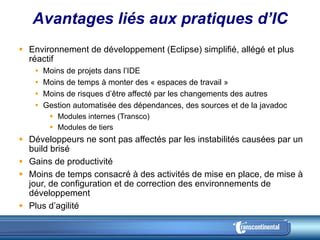 Avantages liés aux pratiques d’IC Environnement de développement (Eclipse) simplifié, allégé et plus réactif Moins de projets dans l’IDE Moins de temps à monter des « espaces de travail » Moins de risques d’être affecté par les changements des autres Gestion automatisée des dépendances, des sources et de la javadoc  Modules internes (Transco) Modules de tiers Développeurs ne sont pas affectés par les instabilités causées par un build brisé Gains de productivité Moins de temps consacré à des activités de mise en place, de mise à jour, de configuration et de correction des environnements de développement Plus d’agilité 