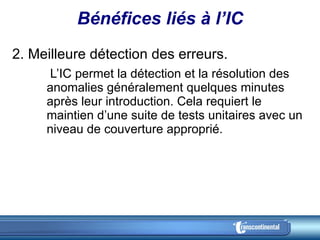 Bénéfices liés à l’IC 2. Meilleure détection des erreurs.    L’IC permet la détection et la résolution des anomalies généralement quelques minutes après leur introduction. Cela requiert le maintien d’une suite de tests unitaires avec un niveau de couverture approprié. 