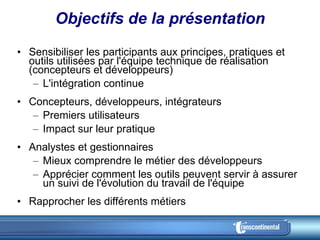 Objectifs de la présentation Sensibiliser les participants aux principes, pratiques et outils utilisées par l'équipe technique de réalisation (concepteurs et développeurs) L'intégration continue Concepteurs, développeurs, intégrateurs Premiers utilisateurs Impact sur leur pratique Analystes et gestionnaires Mieux comprendre le métier des développeurs Apprécier comment les outils peuvent servir à assurer un suivi de l'évolution du travail de l'équipe Rapprocher les différents métiers 