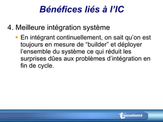 Bénéfices liés à l’IC 4. Meilleure intégration système  En intégrant continuellement, on sait qu’on est toujours en mesure de “builder” et déployer l’ensemble du système ce qui réduit les surprises dûes aux problèmes d’intégration en fin de cycle. 