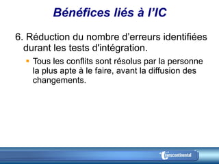 Bénéfices liés à l’IC 6. Réduction du nombre d’erreurs identifiées durant les tests d'intégration.  Tous les conflits sont résolus par la personne la plus apte à le faire, avant la diffusion des changements.  