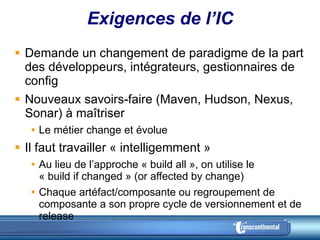 Exigences de l’IC Demande un changement de paradigme de la part des développeurs, intégrateurs, gestionnaires de config Nouveaux savoirs-faire (Maven, Hudson, Nexus, Sonar) à maîtriser Le métier change et évolue Il faut travailler « intelligemment » Au lieu de l’approche « build all », on utilise le  « build if changed » (or affected by change) Chaque artéfact/composante ou regroupement de composante a son propre cycle de versionnement et de release 