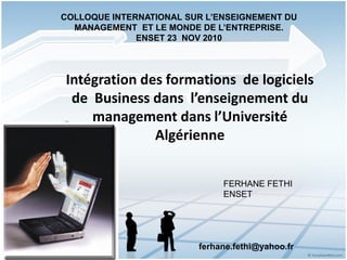 Intégration des formations de logiciels
de Business dans l’enseignement du
management dans l’Université
Algérienne
FERHANE FETHI
ENSET
COLLOQUE INTERNATIONAL SUR L’ENSEIGNEMENT DU
MANAGEMENT ET LE MONDE DE L’ENTREPRISE.
ENSET 23 NOV 2010
ferhane.fethi@yahoo.fr
 