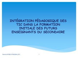 INTÉGRATION PÉDAGOGIQUE DES
TIC DANS LA FORMATION
INITIALE DES FUTURS
ENSEIGNANTS DU SECONDAIRE
Sandrine NYEBE ATANGANA_2013 1
 