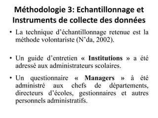 Méthodologie 3: Echantillonnage et Instruments de collecte des donnéesLa technique d’échantillonnage retenue est la méthode volontariste (N’da, 2002). Un guide d’entretien « Institutions » a été adressé aux administrateurs scolaires.Un questionnaire « Managers » à été administré aux chefs de départements, directeurs d’écoles, gestionnaires et autres personnels administratifs.