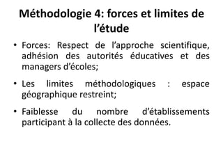 Méthodologie 4: forces et limites de l’étudeForces: Respect de l’approche scientifique, adhésion des autorités éducatives et des managers d’écoles;Les limites méthodologiques : espace géographique restreint;Faiblesse du nombre d’établissements participant à la collecte des données.