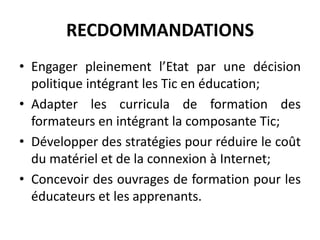 RECDOMMANDATIONSEngager pleinement l’Etat par une décision politique intégrant les Tic en éducation;Adapter les curricula de formation des formateurs en intégrant la composante Tic;Développer des stratégies pour réduire le coût du matériel et de la connexion à Internet;Concevoir des ouvrages de formation pour les éducateurs et les apprenants.