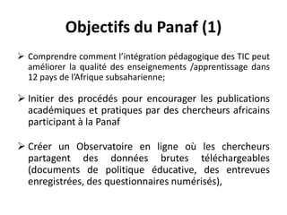 Objectifs du Panaf (1)Comprendre comment l’intégration pédagogique des TIC peut améliorer la qualité des enseignements /apprentissage dans 12 pays de l’Afrique subsaharienne;