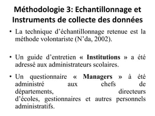 Méthodologie 3: Echantillonnage et Instruments de collecte des donnéesLa technique d’échantillonnage retenue est la méthode volontariste (N’da, 2002). Un guide d’entretien « Institutions » a été adressé aux administrateurs scolaires.Un questionnaire « Managers » à été administré aux chefs de départements, directeurs d’écoles, gestionnaires et autres personnels administratifs.