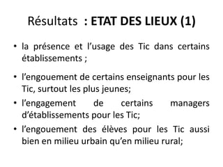Résultats  : ETAT DES LIEUX (1)la présence et l’usage des Tic dans certains établissements ;l’engouement de certains enseignants pour les Tic, surtout les plus jeunes;l’engagement de certains managers d’établissements pour les Tic;l’engouement des élèves pour les Tic aussi bien en milieu urbain qu’en milieu rural;  
