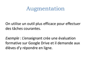 Augmentation
On utilise un outil plus efficace pour effectuer
des tâches courantes.
Exemple : L’enseignant crée une évaluation
formative sur Google Drive et il demande aux
élèves d’y répondre en ligne.
 
