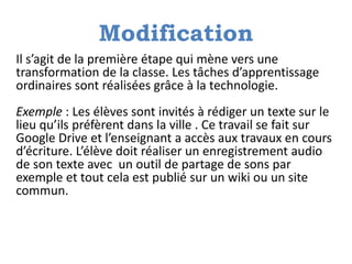Modification
Il s’agit de la première étape qui mène vers une
transformation de la classe. Les tâches d’apprentissage
ordinaires sont réalisées grâce à la technologie.
Exemple : Les élèves sont invités à rédiger un texte sur le
lieu qu’ils préfèrent dans la ville . Ce travail se fait sur
Google Drive et l’enseignant a accès aux travaux en cours
d’écriture. L’élève doit réaliser un enregistrement audio
de son texte avec un outil de partage de sons par
exemple et tout cela est publié sur un wiki ou un site
commun.
 