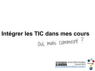 Intégrer les TIC dans mes cours
Oui, mais comment ?
Anne-Céline Grolleau
25 avril 2013
http://pedagogie-tice.blogs.ec-nantes.fr
 