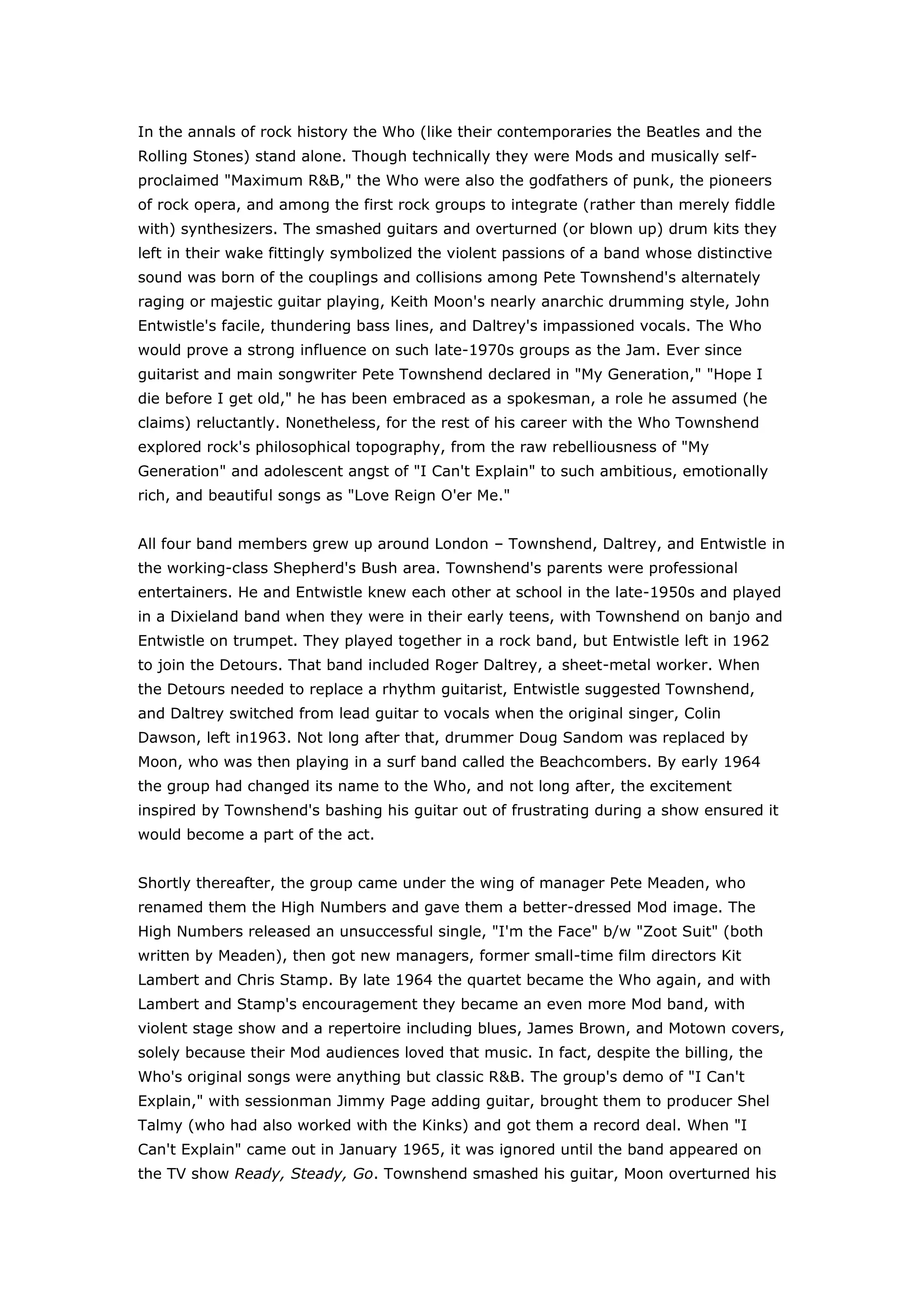 In the annals of rock history the Who (like their contemporaries the Beatles and the Rolling Stones) stand alone. Though technically they were Mods and musically self-proclaimed \"
Maximum R&B,\"
 the Who were also the godfathers of punk, the pioneers of rock opera, and among the first rock groups to integrate (rather than merely fiddle with) synthesizers. The smashed guitars and overturned (or blown up) drum kits they left in their wake fittingly symbolized the violent passions of a band whose distinctive sound was born of the couplings and collisions among Pete Townshend's alternately raging or majestic guitar playing, Keith Moon's nearly anarchic drumming style, John Entwistle's facile, thundering bass lines, and Daltrey's impassioned vocals. The Who would prove a strong influence on such late-1970s groups as the Jam. Ever since guitarist and main songwriter Pete Townshend declared in \"
My Generation,\"
 \"
Hope I die before I get old,\"
 he has been embraced as a spokesman, a role he assumed (he claims) reluctantly. Nonetheless, for the rest of his career with the Who Townshend explored rock's philosophical topography, from the raw rebelliousness of \"
My Generation\"
 and adolescent angst of \"
I Can't Explain\"
 to such ambitious, emotionally rich, and beautiful songs as \"
Love Reign O'er Me.\"
 All four band members grew up around London – Townshend, Daltrey, and Entwistle in the working-class Shepherd's Bush area. Townshend's parents were professional entertainers. He and Entwistle knew each other at school in the late-1950s and played in a Dixieland band when they were in their early teens, with Townshend on banjo and Entwistle on trumpet. They played together in a rock band, but Entwistle left in 1962 to join the Detours. That band included Roger Daltrey, a sheet-metal worker. When the Detours needed to replace a rhythm guitarist, Entwistle suggested Townshend, and Daltrey switched from lead guitar to vocals when the original singer, Colin Dawson, left in1963. Not long after that, drummer Doug Sandom was replaced by Moon, who was then playing in a surf band called the Beachcombers. By early 1964 the group had changed its name to the Who, and not long after, the excitement inspired by Townshend's bashing his guitar out of frustrating during a show ensured it would become a part of the act. Shortly thereafter, the group came under the wing of manager Pete Meaden, who renamed them the High Numbers and gave them a better-dressed Mod image. The High Numbers released an unsuccessful single, \"
I'm the Face\"
 b/w \"
Zoot Suit\"
 (both written by Meaden), then got new managers, former small-time film directors Kit Lambert and Chris Stamp. By late 1964 the quartet became the Who again, and with Lambert and Stamp's encouragement they became an even more Mod band, with violent stage show and a repertoire including blues, James Brown, and Motown covers, solely because their Mod audiences loved that music. In fact, despite the billing, the Who's original songs were anything but classic R&B. The group's demo of \"
I Can't Explain,\"
 with sessionman Jimmy Page adding guitar, brought them to producer Shel Talmy (who had also worked with the Kinks) and got them a record deal. When \"
I Can't Explain\"
 came out in January 1965, it was ignored until the band appeared on the TV show Ready, Steady, Go. Townshend smashed his guitar, Moon overturned his drums, and the song eventually reached Number Eight in Britain. \"
Anyway, Anyhow, Anywhere\"
 also reached the British Top Tem, followed in November 1965 by \"
My Generation.\"
 It went to Number Two in the U.K. but only reached Number 75 in the U.S. But the Who were already stars in Britain, having established their sound and their personae. Townshend played guitar with full-circle windmilling motions, Daltrey strutted like a bantam fighter, Entwistle (whose occasional songwriting effort revealed a macabre sense of humor) just stood there seemingly unmoved as Moon happily flailed all over his drum kit. After the Who's fourth hit single, \"
Substitute\"
 (Number 5 U.K.), Lambert replaced Talmy as producer. Their second album, A Quick One (While He's Away) (Happy Jack in the U.S.; Number 67, 1967), included a 10-minute mini-opera as the title track, shortly before the Beatles' concept album Sgt. Pepper's Lonely Heart Club Band. The Who also began to make inroads in the U.S. with \"
Happy Jack\"
 (Number 24, 1967) and a tour that included the performance filmed at the Monterey Pop Festival in June. The Who Sell Out (Number 48, 1967) featured mock-advertisement songs and genuine jingles from offshore British pirate radio stations; it also contained another mini-opera, \"
Rael,\"
 and a Top Ten hit in England and the U.S., \"
I Can See for Miles.\"
 In October 1968 the band released Magic Bus (Number 39, 1968), a compilation of singles and B-sides, while Townshend worked on his 90 minute opus, Tommy. The story of a deaf, dumb, and blind boy turned pinball champion-pop idol turned autocratic messianic guru was variously considered both pretentious and profound. Most important, however, Tommy was the first successful rock opera. The album hit Number Four in the U.S., and its first single, \"
Pinball Wizard,\"
 went to Number 19. The band would perform Tommy in its entirety a handful of times – -at London's Coliseum in 1969, at New York City's Metropolitan Opera House on June 6th and 7th, 1970, and on some dates during its 1989 reunion tour. Excerpts, including \"
See Me, Feel Me,\"
 \"
Pinball Wizard,\"
 and the instrumental \"
Underture,\"
 were thereafter part of the live show. Troupes mounted productions of it around the world (the Who's performances had been concert versions), and Townshend oversaw a new recording of it in 1972, backed by the London Symphony and featuring Rod Stewart, Steve Winwood, Sandy Denny, and Richard Burton, among others. In 1975 Ken Russell directed the controversial high-pop film version, which included Eric Clapton (\"
Eyesight to the Blind\"
), Tina Turner (\"
Acid Queen\"
), and Elton John (\"
Pinball Wizard\"
), as well as Ann-Margret, Oliver Reed, and Jack Nicholson. Moon (as the lecherous Uncle Ernie) and Daltrey (in the lead title role) also appeared in the film. Bits of Tommy turned up on Live at Leeds (Number Four, 1970), a juggernaut live set, which was followed by Who's Next (Number Four, 1971), a staple of FM rock radio. It included Townshend's first experiments with synthesizers – \"
Baba O'Riley,\"
 \"
Bargain,\"
 \"
Won't Get Fooled Again\"
 – three songs that Townshend originally conceived as part of another rock opera entitled Lifehouse. The singles comp Meaty, Beaty, Big, and Bouncy (Number 11, 1971) was followed two years later by the Who's second double-album rock opera, Quadrophenia (Number Two, 1973), a tribute to the tortured inner life of the Mods. It too was a hit and became a movie directed by Franc Roddam in 1979, with Sting of the Police in the wordless role of the bellboy. While the Who were hugely popular, Quadrophenia signaled that Townshend was now a generation older than the fans he had initially spoken for. As he agonized over his role as an elder statesman of rock — as he would do for years to come — the Who released Odds and Sods (Number 15, 1974), a compilation of the previous decade's outtakes. The Who by Numbers (Number Eight, 1975) was the result of Townshend's self-appraisal (\"
However Much I Booze\"
); it lacked the Who's usual vigor, but yielded a hit single in \"
Squeeze Box\"
 (Number 16, 1975). The band could dependably pack arenas wherever it went, but it took some time off the road after By Numbers. The group members — whose personality clashes are almost as legendary as their music — began pursuing more individual projects. Moon released a novelty solo disc, Two Sides of the Moon, which featured guest stars galore; Entwistle recorded two solo LPs with bands called Ox and Rigor Mortis. Daltrey also recorded solo; his first two efforts are widely regarded as mediocre and he only had one Top 40 hit in the U.S., \"
Without Your Love,\"
 from the McVicar soundtrack. The Townshend-penned \"
After the Fire\"
 received substantial video exposure when released in 1985. Daltrey found considerably more success as an actor. Besides Tommy, he starred in Ken Russell's over-the-top \"
biography\"
 of composer Franz Liszt, Lisztomania (1975) and McVicar (1980), the true story of the famous British criminal John McVicar. In the mid-1980s he played the double role of the Dromio twins in a PBS production of Shakespeare's A Comedy of Errors. He's also appeared on the London stage (The Beggar's Opera, 1991) and on British television (The Little Match Girl, 1990). In 1999 he played Scrooge in a stage version of Charles Dickens's A Christmas Carol in New York City. In 1970 Townshend contributed four tracks to Happy Birthday, a privately released, limited edition album recorded as a tribute to Townshend's guru, Meher Baba. The following year, I Am, a similar limited-edition Baba tribute album, was released. It contained another Townshend track, a nine-minute instrumental version of \"
Baba O'Riley.\"
 As both these records were heavily bootlegged, Townshend's response was to create an \"
offical\"
 version of both albums. The result, Who Came First (Number 69, 1972), was Townshend's first \"
real\"
 solo album. It included the tracks from Happy Birthday and I Am, plus new songs, and demos of the Who tracks \"
Pure and Easy\"
 and \"
Let's See Action.\"
 His second solo release was a collaboration with ex-Faces Ronnie Lane, Rough Mix (Number 45, 1977), which featured a number of FM/AOR radio staples: \"
Street in the City,\"
 \"
My Baby Gives It Away,\"
 and \"
A Heart to Hang on To.\"
 Meanwhile, punk was burgeoning in Britain, and the Sex Pistols among others were brandishing the Who's old power chords and attitude. Townshend's continuing identity crisis showed up in the title of Who Are You (Number Two, 1978), but the title song became a hit single (Number 14) that fall, and the album went double platinum. It was the last and highest-charting album of the original band. The next few years brought tragedy and turmoil, and in a sense, the end of the Who in the death of Keith Moon. Moon always reveled in his reputation as the madman of rock, and his outrageous stunts, onstage and off, were legend. His prodigious drinking and drug abuse (he was once paralyzed for days after accidentally ingesting an elephant tranquilizer) had begun to diminish his playing ability. In 1975 he left England for L.A., where he continued to drink heavily. He returned to England and was trying to kick his alcoholism, but on September 7, 1978, Moon died of an overdose of a sedative, Heminevrin, that had been prescribed to prevent seizures induced by alcohol withdrawal. Although the group continued for another three years, each of the three surviving original members has stated repeatedly that the Who was never the same again. In 1979 the Who oversaw a concert documentary of their early years, The Kids Are Alright (soundtrack, Number Eight, 1979), and worked on the soundtrack version of Quadrophenia (Number 46, 1979), which also included a number of Mod favorites performed by the original artists (such as Booker T. & the M.G.'s' \"
Green Onions\"
 and James Brown's \"
Night Train\"
). Kenney Jones, formerly of the Small Faces, replaced Moon, and session keyboardist John \"
Rabbit\"
 Bundrick began working with the Who. The new lineup toured, but tragedy struck again when 11 concert goers were killed — trampled to death or asphyxiated — in a rush for \"
festival seating\"
 spots at Cincinnati's Riverfront Coliseum on December 3, 1979. The incident occurred before the show, and the group wasn't told of it until afterward. After 15 years with Decca/MCA, the Who signed a band contract with Warner Bros., and Townshend got a solo deal with Atco. His Empty Glass (Number Five, 1980) included the U.S. Top 10 hit \"
Let My Love Open the Door\"
 and \"
Rough Boys,\"
 a song long believed to have been an angry reply to a punk musician who had insulted the Who during an interview. Much later, in a 1989 interview with writer Timothy White, Townshend denied that was the case, saying, \"
It's about homosexuality,\"
 and adding that \"
And I Moved\"
 was as well. Townshend's admission of having \"
had a gay life,\"
 and the statement \"
I know how it feels to be a woman because I am a woman,\"
 came as a surprise to many, including his band mates. In 1981 Townshend performed solo with an acoustic guitar at a benefit for Amnesty International, which was recorded as The Secret Policeman's Ball. His falling asleep onstage was the first public sign of his deepening drug addiction. Since the year before, Townshend had been abusing alcohol, cocaine, and freebase cocaine mixed with heroin. He subsequently developed an addiction to Ativan, a tranquilizer he was prescribed during treatment for alcoholism. Ativan combined with freebase and heroin resulted in a highly publicized, near-fatal overdose during which he was rushed to the hospital from a London club. Townshend subsequently underwent electro-acupuncture treatment and cleaned up in 1982. Amid all this, the revamped Who soldiered on. Face Dances (Number Four, 1981) included the hit single \"
You Better You Bet\"
 (Number 18, 1981) and \"
Don't Let Go the Coat.\"
 But Townshend later called the new lineup's debut album a disappointment. One month after Face Dances came out, the Who's former producer/manager, Kit Lambert, died after falling down a flight of stairs; he was 45. (Pete Meadon had died three weeks before Moon, in 1978.) Townshend released the wordy All the Best Cowboys Have Chinese Eyes (Number 26, 1982), and soon followed it with the group's It's Hard (Number Eight, 1982), an album Daltrey has since been quoted as saying should never have been released. It produced the group's last Top 30 hit to date, \"
Athena\"
 (Number 28). The Who then embarked on what they announced would be their last tour, ending with a concert in Toronto on December 17, 1982. Although the group officially broke up then, the Who have reunited to perform several times since. They appeared at Live Aid in 1985 and at a U.K. music-awards program in 1988. They celebrated the group's silver anniversary in 1989 with a 43-date tour of the U.S. which included guest-star-studded performances of Tommy in L.A. and New York, and later in London. For this tour Jones was replaced by session drummer Simon Phillips. It was also during this tour that Townshend, whose hearing was extremely damaged from years of listening to loud music through headphones, had to play standing behind a plastic baffle to block the onstage noise. Townshend also released a number of solo projects throughout the 1980s: Scoop (Number 35, 1983) and Another Scoop (Number 198, 1987) collect demo tapes, home recordings, and sundry tracks of historical interest to fans. White City — a Novel (Number 26, 1985) is a concept piece, the soundtrack to a long-form video of the same title and includes \"
Face the Face\"
; The Iron Man: The Musical is the star-studded (Daltrey, Nina Simone, John Lee Hooker) soundtrack to Townshend's rock opera based on a children's story by poet Ted Hughes. Deep End Live!, released with an accompanying live video, barely scraped into the Top 100. Townshend wrote in the liner notes to the 1994 box-set career retrospective Thirty Years of Maximum R&B: \"
I don't like the Who much . . . \"
 Through the years of his derisive attitude toward the group has rung false at worst, disingenuous at best. In fact, Townshend's pride (and joy) in performing with the Who was abundantly clear during the band's 2000 tour, when he introduced it, happily, as \"
the fucking Who.\"
 Despite Townshend's other projects and endeavors, including an editorship with book publisher Faber and Faber and publication of his collected stories, Horse's Neck (1985), the Who legacy endures. In 1993 the Broadway production of Tommy won five Tony Awards, including one for Townshend for Best Original Score. The next year saw the release of Townshend's PsychoDerelict (Number 118, 1994), a concept album that includes pieces written originally for the Lifehouse project. An examination of rock stardom's ravages, PsychoDerelict was also performed as a theater piece and filmed (it was subsequently broadcast on PBS). That year he also embarked on his first solo tour with a set list that included a number of Who classics, including \"
Won't Get Fooled Again.\"
 In February 1994 Townshend, Daltrey, and Entwistle reunited for Carnegie Hall performances in celebration of Daltrey's 50th birthday. Accompanied by a 65-piece orchestra, the trio was also joined by guest stars including Sinéad O'Connor, Eddie Vedder, and Lou Reed, and the show was filmed for cable television. Two years later, the group recruited drummer Zak Starkey (son of Ringo Starr) along with a 12-piece backing band and embarked on a series o dates in which they performed the Quadrophenia album in its entirety for the first time. Townshend again stuck to rhythm guitar to preserve his hearing, leaving electric guitar duties to his brother Simon Townshend. In 1999 Townshend reunited the band again for a charity concert at the House of Blues in Chicago, which led to yet another reunion tour the following year. This time around, however, the Who toured as a quintet: Townshend, Daltrey, Entwistle, Starkey, and John Bundrick on keyboards, with Townshend returning to electric guitar. The no-nonsense approach resulted in glowing reviews hailing the group's 2000 shows as some of their best in nearly two decades. A live album, Live: The Blues to the Bush/1999, was issued online via a partnership with Musicmaker.com, and the band even began talking about the possibility of a new studio set in the future. To cap their year, the Who received a Lifetime Achievement Award at the 43rd annual Grammy Awards. In the midst of all the Who activity in late 1999 and 2000, Townshend returned yet again to his lifelong Lifehouse project. The BBC broadcast a Lifehouse radio play in December 1999, and in February 2000, Townshend performed the rock opera himself at London's Sadler's Wells Theater. Shortly thereafter he released a six-disc box set, Lifehouse Chronicles, on his own Eelpie label via his Web site; a single-disc version, Lifehouse Elements, was released in stores by Redline Entertainment. Daltrey has continued planning his pet project, a film biography of the life of Moon. In October 2001, the Who appeared at the Concert for New York City, a 9/11 benefit, where the band was received with the most warmth of any act on the evening's program. But before they could continue on the road again the following summer, John Entwistle died of a cocaine-fueled heart attack in his hotel room. They went out anyway, with session bassist Pino Palladino filling in. In 2004, Townshend and Daltrey recorded a pair of new songs, \"
Old Red Wine\"
 and \"
Real Good Looking Boy,\"
 for a compilation. (The Who have released more compilations since their initial breakup than they did studio albums before it.) In July 2005 they appeared in London as part of Live 8. In October 2006, the Who released Endless Wire, their first album under that name in 24 years. It reached Number Seven and received middling reviews. November 2007 saw the DVD release of Amazing Journey: The Story of the Who, an extensive band documentary. <br />http://www.rollingstone.com/artists/thewho/biography<br />