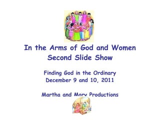 In the Arms of God and Women Second Slide Show Finding God in the Ordinary December 9 and 10, 2011 Martha and Mary Productions 