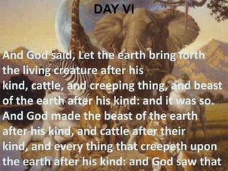 DAY VIAnd God said, Let the earth bring forth the living creature after his kind, cattle, and creeping thing, and beast of the earth after his kind: and it was so. And God made the beast of the earth after his kind, and cattle after their kind, and every thing that creepeth upon the earth after his kind: and God saw that it was good. 