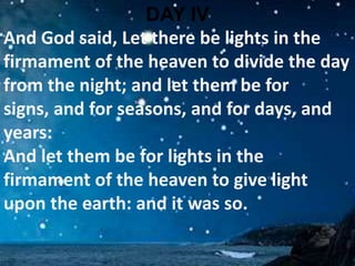 DAY IVAnd God said, Let there be lights in the firmament of the heaven to divide the day from the night; and let them be for signs, and for seasons, and for days, and years: And let them be for lights in the firmament of the heaven to give light upon the earth: and it was so. 