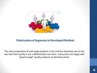 Polarization of Segments in Developed Markets


The value proposition of mid-range products is less and less attractive, due to the
fact that their quality is not a differentiator any more. Consumers are happy with
                “good enough” quality products at attractive prices.
 