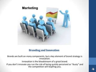 Branding and Innovation

 Brands are built on many components, but a key element of brand strategy is
                                   innovation.
                Innovation is the bloodstream of a great brand.
If you don’t innovate you run the risk of being quickly perceived as “dusty” and
                       the competition will leapfrog you.
 
